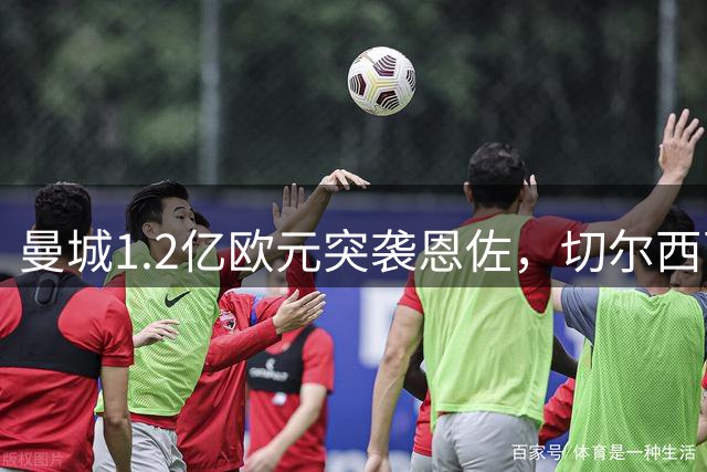 曼城1.2亿欧元突袭恩佐，切尔西面临关键抉择