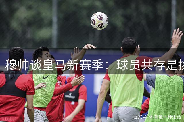 穆帅谈皇马新赛季：球员共存是挑战 阵容轮换势在必行