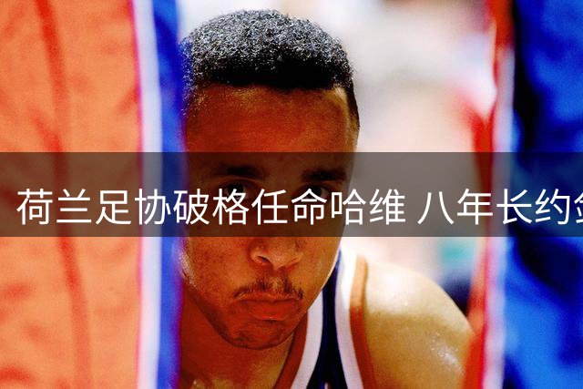 荷兰足协破格任命哈维 八年长约剑指复兴