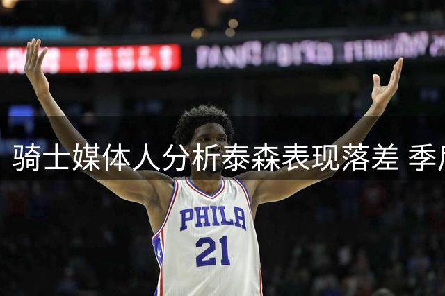 骑士媒体人分析泰森表现落差 季后赛球权骤减引关注